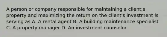 A person or company responsible for maintaining a client;s property and maximizing the return on the client's investment is serving as A. A rental agent B. A building maintenance specialist C. A property manager D. An investment counselor