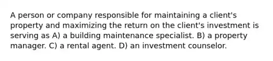 A person or company responsible for maintaining a client's property and maximizing the return on the client's investment is serving as A) a building maintenance specialist. B) a property manager. C) a rental agent. D) an investment counselor.