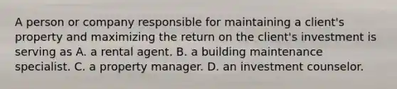 A person or company responsible for maintaining a client's property and maximizing the return on the client's investment is serving as A. a rental agent. B. a building maintenance specialist. C. a property manager. D. an investment counselor.