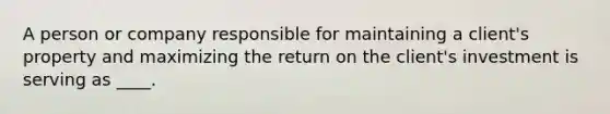 A person or company responsible for maintaining a client's property and maximizing the return on the client's investment is serving as ____.