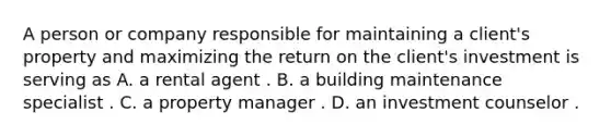 A person or company responsible for maintaining a client's property and maximizing the return on the client's investment is serving as A. a rental agent . B. a building maintenance specialist . C. a property manager . D. an investment counselor .