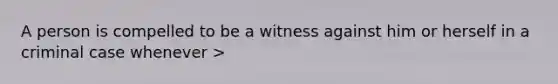 A person is compelled to be a witness against him or herself in a criminal case whenever >