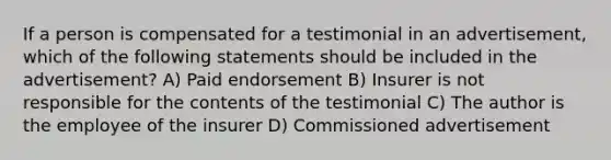 If a person is compensated for a testimonial in an advertisement, which of the following statements should be included in the advertisement? A) Paid endorsement B) Insurer is not responsible for the contents of the testimonial C) The author is the employee of the insurer D) Commissioned advertisement