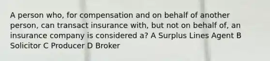 A person who, for compensation and on behalf of another person, can transact insurance with, but not on behalf of, an insurance company is considered a? A Surplus Lines Agent B Solicitor C Producer D Broker