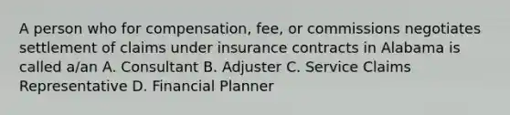 A person who for compensation, fee, or commissions negotiates settlement of claims under insurance contracts in Alabama is called a/an A. Consultant B. Adjuster C. Service Claims Representative D. Financial Planner