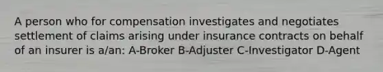 A person who for compensation investigates and negotiates settlement of claims arising under insurance contracts on behalf of an insurer is a/an: A-Broker B-Adjuster C-Investigator D-Agent