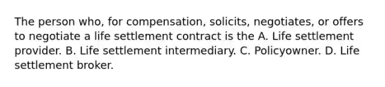 The person who, for compensation, solicits, negotiates, or offers to negotiate a life settlement contract is the A. Life settlement provider. B. Life settlement intermediary. C. Policyowner. D. Life settlement broker.