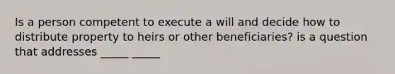 Is a person competent to execute a will and decide how to distribute property to heirs or other beneficiaries? is a question that addresses _____ _____