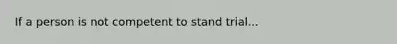 If a person is not competent to stand trial...