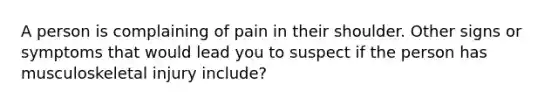 A person is complaining of pain in their shoulder. Other signs or symptoms that would lead you to suspect if the person has musculoskeletal injury include?