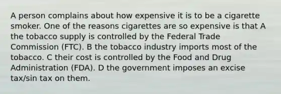 A person complains about how expensive it is to be a cigarette smoker. One of the reasons cigarettes are so expensive is that A the tobacco supply is controlled by the Federal Trade Commission (FTC). B the tobacco industry imports most of the tobacco. C their cost is controlled by the Food and Drug Administration (FDA). D the government imposes an excise tax/sin tax on them.