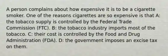 A person complains about how expensive it is to be a cigarette smoker. One of the reasons cigarettes are so expensive is that A: the tobacco supply is controlled by the Federal Trade Commission (FTC). B: the tobacco industry imports most of the tobacco. C: their cost is controlled by the Food and Drug Administration (FDA). D: the government imposes an excise tax on them.