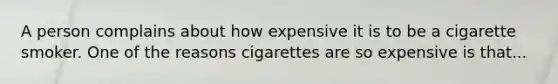 A person complains about how expensive it is to be a cigarette smoker. One of the reasons cigarettes are so expensive is that...