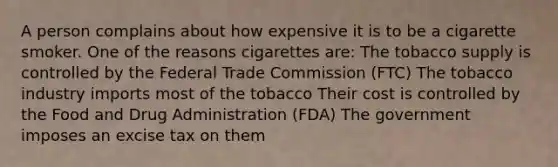 A person complains about how expensive it is to be a cigarette smoker. One of the reasons cigarettes are: The tobacco supply is controlled by the Federal Trade Commission (FTC) The tobacco industry imports most of the tobacco Their cost is controlled by the Food and Drug Administration (FDA) The government imposes an excise tax on them