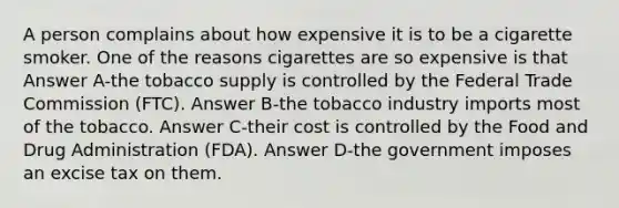 A person complains about how expensive it is to be a cigarette smoker. One of the reasons cigarettes are so expensive is that Answer A-the tobacco supply is controlled by the Federal Trade Commission (FTC). Answer B-the tobacco industry imports most of the tobacco. Answer C-their cost is controlled by the Food and Drug Administration (FDA). Answer D-the government imposes an excise tax on them.