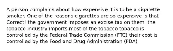 A person complains about how expensive it is to be a cigarette smoker. One of the reasons cigarettes are so expensive is that Correct! the government imposes an excise tax on them. the tobacco industry imports most of the tobacco tobacco is controlled by the Federal Trade Commission (FTC) their cost is controlled by the Food and Drug Administration (FDA)