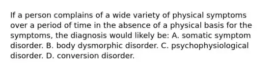 If a person complains of a wide variety of physical symptoms over a period of time in the absence of a physical basis for the symptoms, the diagnosis would likely be: A. somatic symptom disorder. B. body dysmorphic disorder. C. psychophysiological disorder. D. conversion disorder.