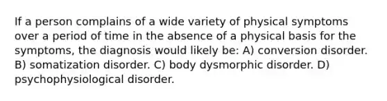 If a person complains of a wide variety of physical symptoms over a period of time in the absence of a physical basis for the symptoms, the diagnosis would likely be: A) conversion disorder. B) somatization disorder. C) body dysmorphic disorder. D) psychophysiological disorder.