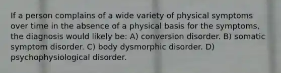 If a person complains of a wide variety of physical symptoms over time in the absence of a physical basis for the symptoms, the diagnosis would likely be: A) conversion disorder. B) somatic symptom disorder. C) body dysmorphic disorder. D) psychophysiological disorder.