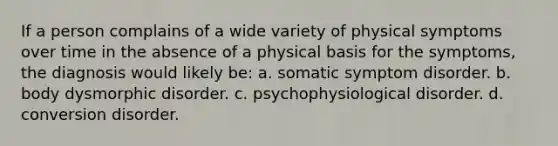 If a person complains of a wide variety of physical symptoms over time in the absence of a physical basis for the symptoms, the diagnosis would likely be: a. somatic symptom disorder. b. body dysmorphic disorder. c. psychophysiological disorder. d. conversion disorder.