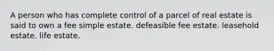 A person who has complete control of a parcel of real estate is said to own a fee simple estate. defeasible fee estate. leasehold estate. life estate.