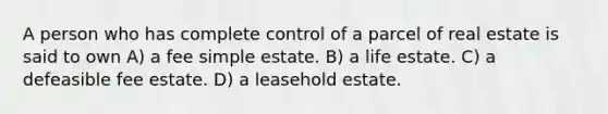 A person who has complete control of a parcel of real estate is said to own A) a fee simple estate. B) a life estate. C) a defeasible fee estate. D) a leasehold estate.