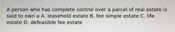 A person who has complete control over a parcel of real estate is said to own a A. leasehold estate B. fee simple estate C. life estate D. defeasible fee estate