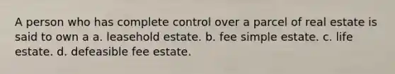 A person who has complete control over a parcel of real estate is said to own a a. leasehold estate. b. fee simple estate. c. life estate. d. defeasible fee estate.