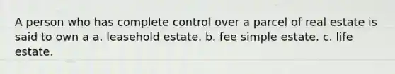 A person who has complete control over a parcel of real estate is said to own a a. leasehold estate. b. fee simple estate. c. life estate.