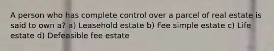 A person who has complete control over a parcel of real estate is said to own a? a) Leasehold estate b) Fee simple estate c) Life estate d) Defeasible fee estate