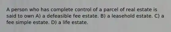 A person who has complete control of a parcel of real estate is said to own A) a defeasible fee estate. B) a leasehold estate. C) a fee simple estate. D) a life estate.