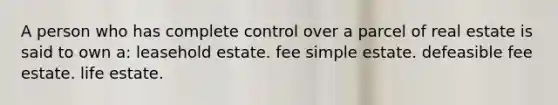 A person who has complete control over a parcel of real estate is said to own a: leasehold estate. fee simple estate. defeasible fee estate. life estate.