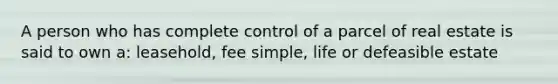 A person who has complete control of a parcel of real estate is said to own a: leasehold, fee simple, life or defeasible estate