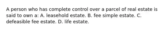 A person who has complete control over a parcel of real estate is said to own a: A. leasehold estate. B. fee simple estate. C. defeasible fee estate. D. life estate.