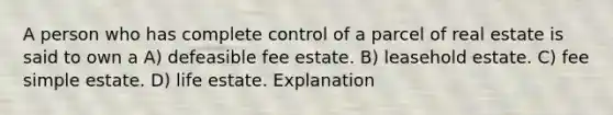 A person who has complete control of a parcel of real estate is said to own a A) defeasible fee estate. B) leasehold estate. C) fee simple estate. D) life estate. Explanation