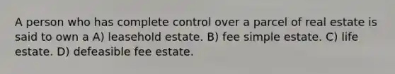 A person who has complete control over a parcel of real estate is said to own a A) leasehold estate. B) fee simple estate. C) life estate. D) defeasible fee estate.