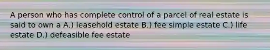 A person who has complete control of a parcel of real estate is said to own a A.) leasehold estate B.) fee simple estate C.) life estate D.) defeasible fee estate