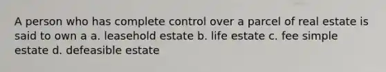 A person who has complete control over a parcel of real estate is said to own a a. leasehold estate b. life estate c. fee simple estate d. defeasible estate