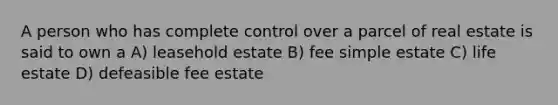 A person who has complete control over a parcel of real estate is said to own a A) leasehold estate B) fee simple estate C) life estate D) defeasible fee estate