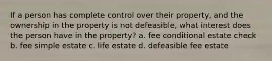 If a person has complete control over their property, and the ownership in the property is not defeasible, what interest does the person have in the property? a. fee conditional estate check b. fee simple estate c. life estate d. defeasible fee estate