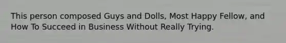 This person composed Guys and Dolls, Most Happy Fellow, and How To Succeed in Business Without Really Trying.