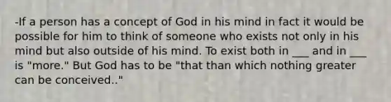 -If a person has a concept of God in his mind in fact it would be possible for him to think of someone who exists not only in his mind but also outside of his mind. To exist both in ___ and in ___ is "more." But God has to be "that than which nothing greater can be conceived.."