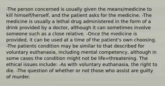 -The person concerned is usually given the means/medicine to kill himself/herself, and the patient asks for the medicine. -The medicine is usually a lethal drug administered in the form of a drink provided by a doctor, although it can sometimes involve someone such as a close relative. -Once the medicine is provided, it can be used at a time of the patient's own choosing. -The patients condition may be similar to that described for voluntary euthanasia, including mental competency, although in some cases the condition might not be life=threatening. The ethical issues include: -As with voluntary euthanasia, the right to die. -The question of whether or not those who assist are guilty of murder.