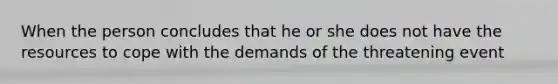 When the person concludes that he or she does not have the resources to cope with the demands of the threatening event