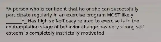 *A person who is conﬁdent that he or she can successfully participate regularly in an exercise program MOST likely _______*_ Has high self-efficacy related to exercise is in the contemplation stage of behavior change has very strong self esteem is completely instrictally motivated