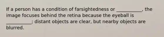 If a person has a condition of farsightedness or ___________, the image focuses behind the retina because the eyeball is ___________; distant objects are clear, but nearby objects are blurred.