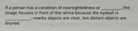 If a person has a condition of nearsightedness or __________, the image focuses in front of the retina because the eyeball is _____________; nearby objects are clear, but distant objects are blurred.