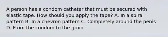 A person has a condom catheter that must be secured with elastic tape. How should you apply the tape? A. In a spiral pattern B. In a chevron pattern C. Completely around the penis D. From the condom to the groin