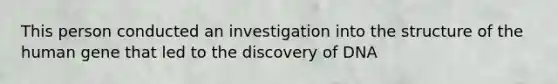 This person conducted an investigation into the structure of the human gene that led to the discovery of DNA