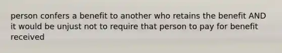 person confers a benefit to another who retains the benefit AND it would be unjust not to require that person to pay for benefit received